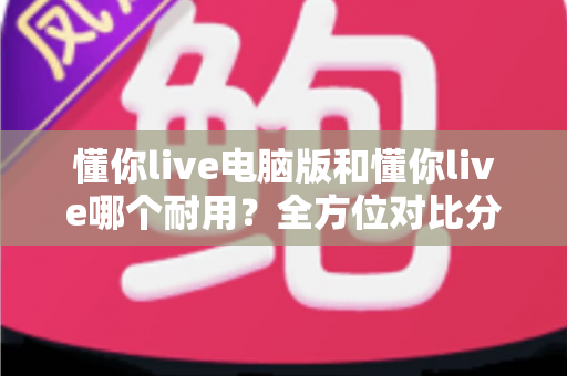 懂你live电脑版和懂你live哪个耐用？全方位对比分析与选购指南