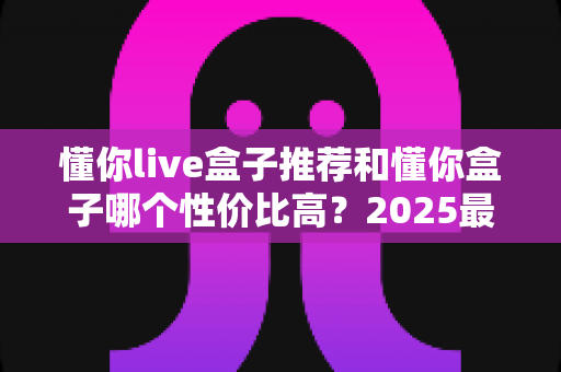 懂你live盒子推荐和懂你盒子哪个性价比高？2025最新选购指南与深度对比分析