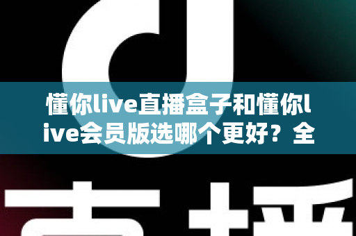 懂你live直播盒子和懂你live会员版选哪个更好？全面对比评测帮你一次选对不踩坑