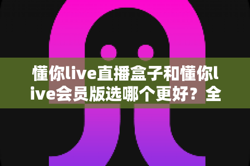 懂你live直播盒子和懂你live会员版选哪个更好？全面对比评测帮你一次选对不踩坑
