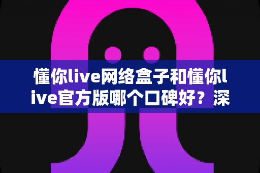 懂你live网络盒子和懂你live官方版哪个口碑好?深度对比解析与实用选择指南 懂你live网络盒子和懂你live官方版哪个口碑好?深度对比解析与实用选择指南