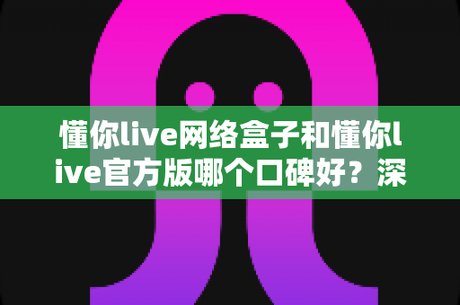 懂你live网络盒子和懂你live官方版哪个口碑好?深度对比解析与实用选择指南 懂你live网络盒子和懂你live官方版哪个口碑好?深度对比解析与实用选择指南