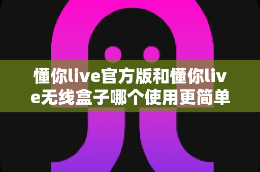 懂你live官方版和懂你live无线盒子哪个使用更简单？新手与老用户的全方位实用对比评测