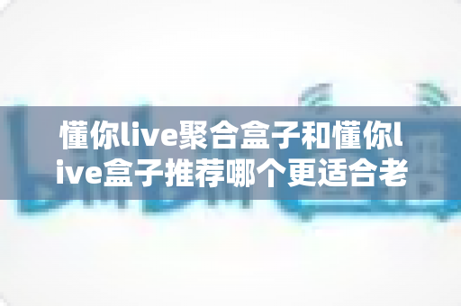 懂你live聚合盒子和懂你live盒子推荐哪个更适合老人用?——老人电视盒子深度对比与选购避坑全指南 懂你live聚合盒子和懂你live盒子推荐哪个更适合老人用?——老人电视盒子深度对比与选购避坑全指南
