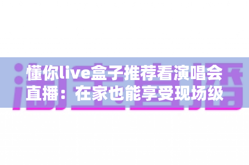 懂你live盒子推荐看演唱会直播：在家也能享受现场级视听盛宴的完整指南
