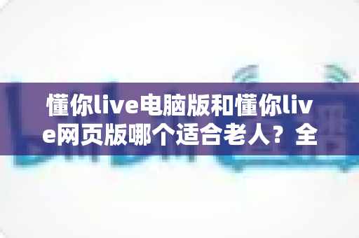 懂你live电脑版和懂你live网页版哪个适合老人?全方位对比分析与贴心选择指南 懂你live电脑版和懂你live网页版哪个适合老人?全方位对比分析与贴心选择指南