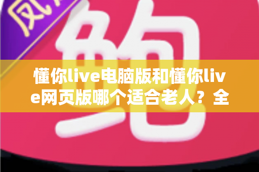 懂你live电脑版和懂你live网页版哪个适合老人?全方位对比分析与贴心选择指南 懂你live电脑版和懂你live网页版哪个适合老人?全方位对比分析与贴心选择指南