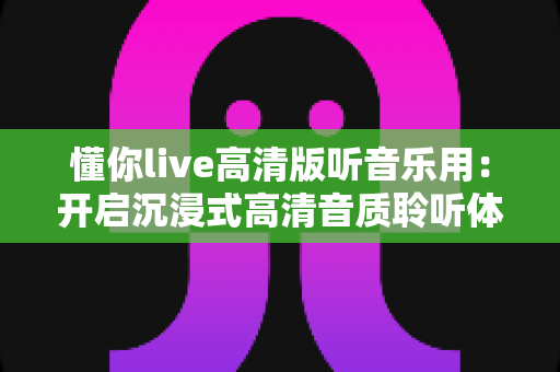 懂你live高清版听音乐用：开启沉浸式高清音质聆听体验的全方位指南