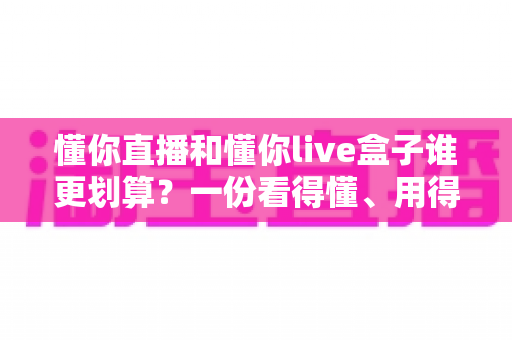 懂你直播和懂你live盒子谁更划算？一份看得懂、用得上的省钱选购指南