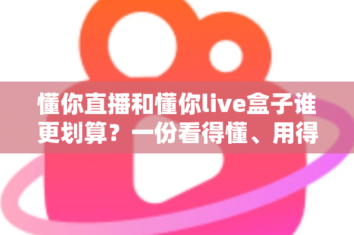 懂你直播和懂你live盒子谁更划算？一份看得懂、用得上的省钱选购指南