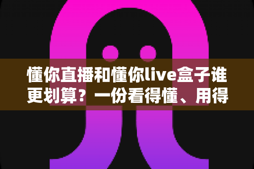 懂你直播和懂你live盒子谁更划算？一份看得懂、用得上的省钱选购指南