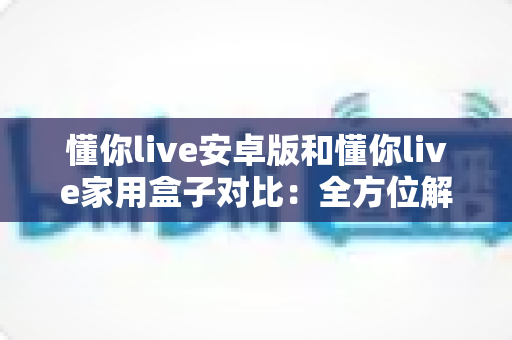 懂你live安卓版和懂你live家用盒子对比:全方位解析两大学习终端,帮你选出最适合的那一款 懂你live安卓版和懂你live家用盒子对比:全方位解析两大学习终端,帮你选出最适合的那一款