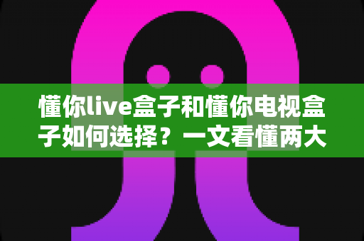 懂你live盒子和懂你电视盒子如何选择?一文看懂两大盒子的选购要点与避坑指南 懂你live盒子和懂你电视盒子如何选择?一文看懂两大盒子的选购要点与避坑指南