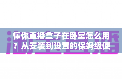 懂你直播盒子在卧室怎么用?从安装到设置的保姆级使用指南 懂你直播盒子在卧室怎么用?从安装到设置的保姆级使用指南