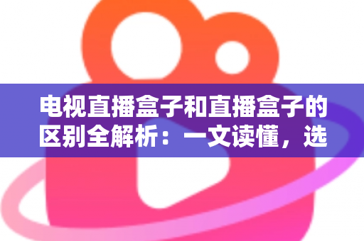 电视直播盒子和直播盒子的区别全解析：一文读懂，选购不迷路