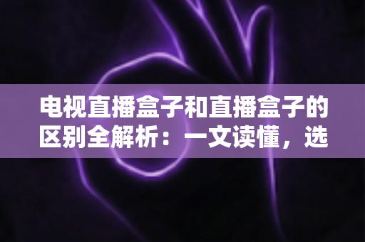 电视直播盒子和直播盒子的区别全解析：一文读懂，选购不迷路