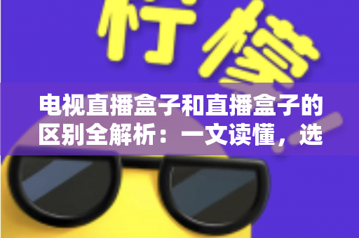 电视直播盒子和直播盒子的区别全解析：一文读懂，选购不迷路