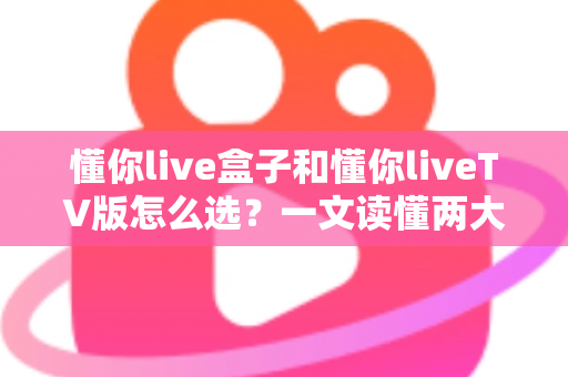 懂你live盒子和懂你liveTV版怎么选?一文读懂两大版本差异,选对不踩坑 懂你live盒子和懂你liveTV版怎么选?一文读懂两大版本差异,选对不踩坑