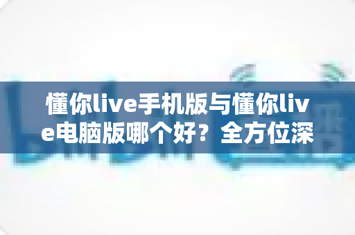 懂你live手机版与懂你live电脑版哪个好?全方位深度对比评测,帮你选出最适合自己的使用方案 懂你live手机版与懂你live电脑版哪个好?全方位深度对比评测,帮你选出最适合自己的使用方案