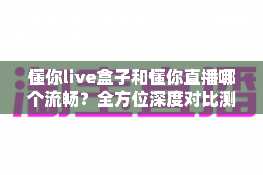 懂你live盒子和懂你直播哪个流畅？全方位深度对比测评帮你做出最佳选择
