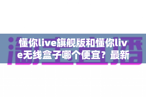 懂你live旗舰版和懂你live无线盒子哪个便宜?最新价格对比与高性价比选购指南 懂你live旗舰版和懂你live无线盒子哪个便宜?最新价格对比与高性价比选购指南