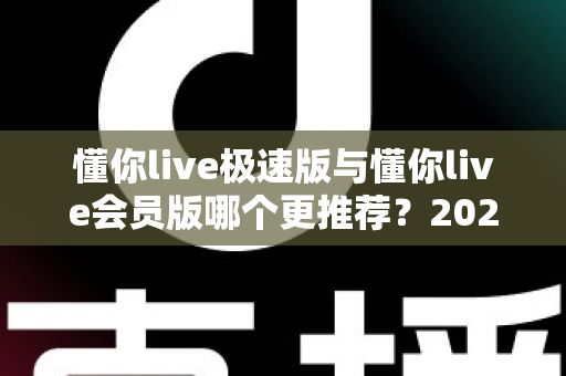 懂你live极速版与懂你live会员版哪个更推荐？2025年最全对比测评与人群选择指南