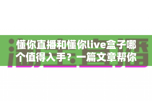 懂你直播和懂你live盒子哪个值得入手?一篇文章帮你选对不踩坑 懂你直播和懂你live盒子哪个值得入手?一篇文章帮你选对不踩坑