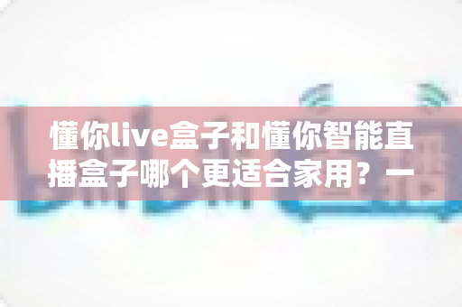 懂你live盒子和懂你智能直播盒子哪个更适合家用?一篇读懂选购差异的深度评测指南 懂你live盒子和懂你智能直播盒子哪个更适合家用?一篇读懂选购差异的深度评测指南