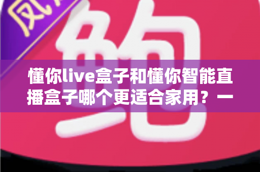 懂你live盒子和懂你智能直播盒子哪个更适合家用?一篇读懂选购差异的深度评测指南 懂你live盒子和懂你智能直播盒子哪个更适合家用?一篇读懂选购差异的深度评测指南