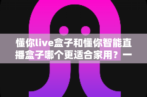懂你live盒子和懂你智能直播盒子哪个更适合家用?一篇读懂选购差异的深度评测指南 懂你live盒子和懂你智能直播盒子哪个更适合家用?一篇读懂选购差异的深度评测指南
