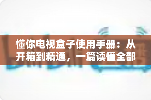 懂你电视盒子使用手册：从开箱到精通，一篇读懂全部功能与操作技巧