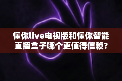 懂你live电视版和懂你智能直播盒子哪个更值得信赖?深度对比评测与选购避坑全指南 懂你live电视版和懂你智能直播盒子哪个更值得信赖?深度对比评测与选购避坑全指南