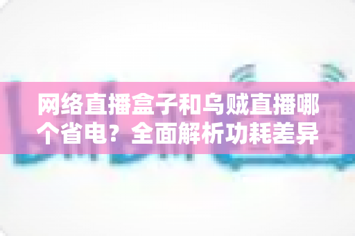网络直播盒子和乌贼直播哪个省电?全面解析功耗差异与实用省电指南 网络直播盒子和乌贼直播哪个省电?全面解析功耗差异与实用省电指南