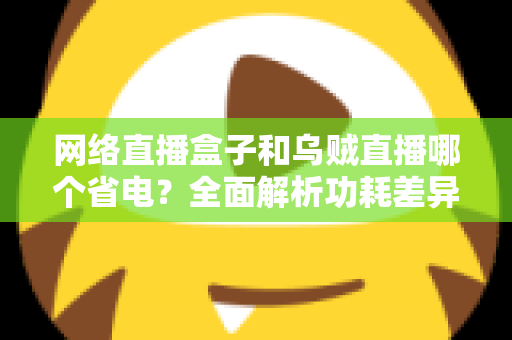 网络直播盒子和乌贼直播哪个省电？全面解析功耗差异与实用省电指南