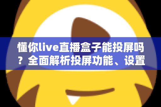 懂你live直播盒子能投屏吗？全面解析投屏功能、设置步骤与疑难排查