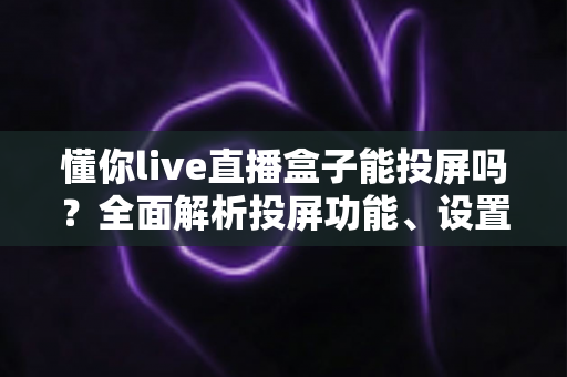 懂你live直播盒子能投屏吗？全面解析投屏功能、设置步骤与疑难排查