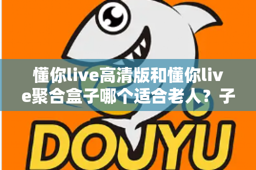 懂你live高清版和懂你live聚合盒子哪个适合老人?子女必看的选购指南 懂你live高清版和懂你live聚合盒子哪个适合老人?子女必看的选购指南