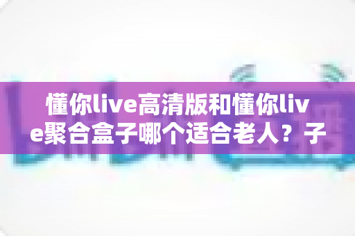 懂你live高清版和懂你live聚合盒子哪个适合老人?子女必看的选购指南 懂你live高清版和懂你live聚合盒子哪个适合老人?子女必看的选购指南