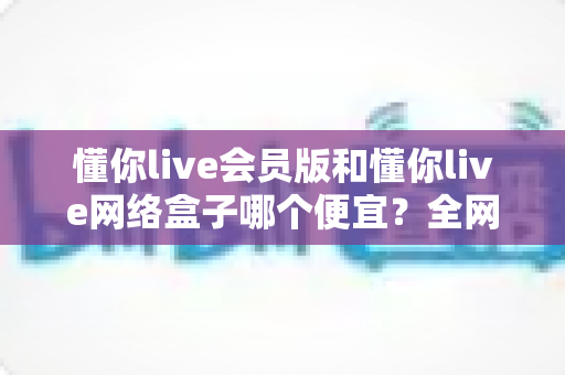 懂你live会员版和懂你live网络盒子哪个便宜?全网最全价格对比与省钱选购攻略 懂你live会员版和懂你live网络盒子哪个便宜?全网最全价格对比与省钱选购攻略