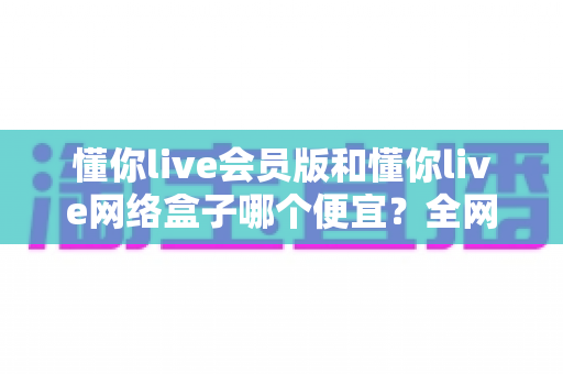 懂你live会员版和懂你live网络盒子哪个便宜?全网最全价格对比与省钱选购攻略 懂你live会员版和懂你live网络盒子哪个便宜?全网最全价格对比与省钱选购攻略