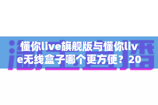 懂你live旗舰版与懂你live无线盒子哪个更方便?2025年最新深度对比测评与选购避坑指南 懂你live旗舰版与懂你live无线盒子哪个更方便?2025年最新深度对比测评与选购避坑指南