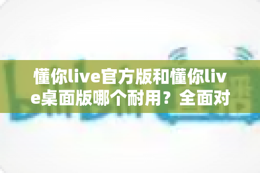 懂你live官方版和懂你live桌面版哪个耐用?全面对比分析与使用指南 懂你live官方版和懂你live桌面版哪个耐用?全面对比分析与使用指南