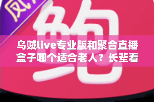乌贼live专业版和聚合直播盒子哪个适合老人?长辈看直播的超实用选购全攻略 乌贼live专业版和聚合直播盒子哪个适合老人?长辈看直播的超实用选购全攻略