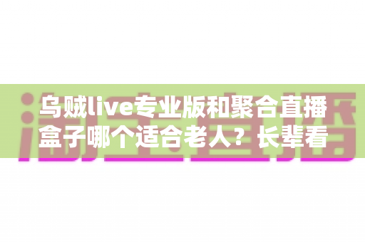 乌贼live专业版和聚合直播盒子哪个适合老人？长辈看直播的超实用选购全攻略
