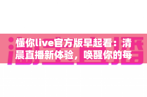 懂你live官方版早起看:清晨直播新体验,唤醒你的每一天 懂你live官方版早起看:清晨直播新体验,唤醒你的每一天