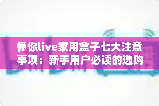 懂你live家用盒子七大注意事项:新手用户必读的选购、安装与保养全攻略 懂你live家用盒子七大注意事项:新手用户必读的选购、安装与保养全攻略