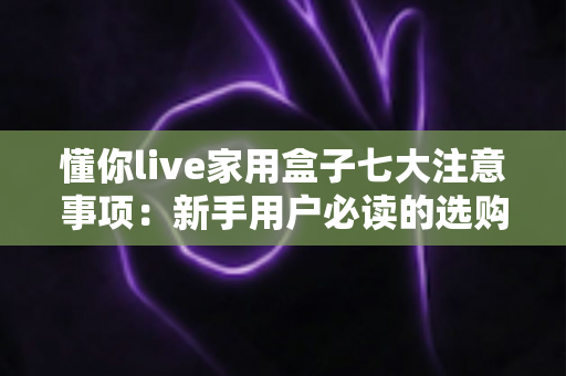 懂你live家用盒子七大注意事项：新手用户必读的选购、安装与保养全攻略