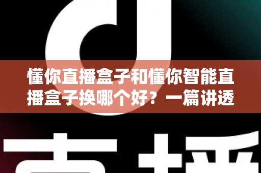 懂你直播盒子和懂你智能直播盒子换哪个好？一篇讲透区别与选购建议的完整指南