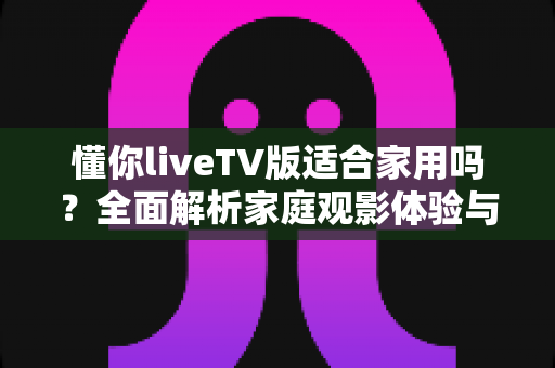 懂你liveTV版适合家用吗？全面解析家庭观影体验与实用选购指南