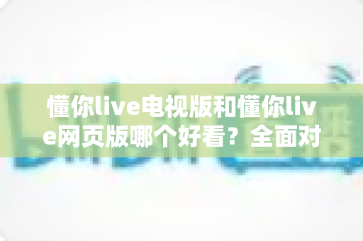 懂你live电视版和懂你live网页版哪个好看?全面对比帮你选出最适合的观看方式 懂你live电视版和懂你live网页版哪个好看?全面对比帮你选出最适合的观看方式